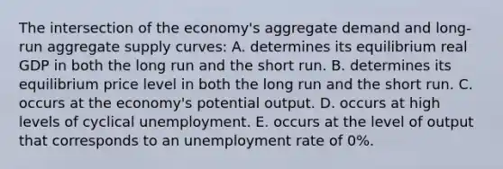 The intersection of the economy's aggregate demand and long-run aggregate supply curves: A. determines its equilibrium real GDP in both the long run and the short run. B. determines its equilibrium price level in both the long run and the short run. C. occurs at the economy's potential output. D. occurs at high levels of cyclical unemployment. E. occurs at the level of output that corresponds to an unemployment rate of 0%.