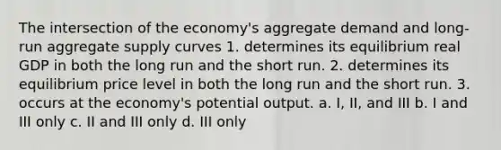 The intersection of the economy's aggregate demand and long-run aggregate supply curves 1. determines its equilibrium real GDP in both the long run and the short run. 2. determines its equilibrium price level in both the long run and the short run. 3. occurs at the economy's potential output. a. I, II, and III b. I and III only c. II and III only d. III only