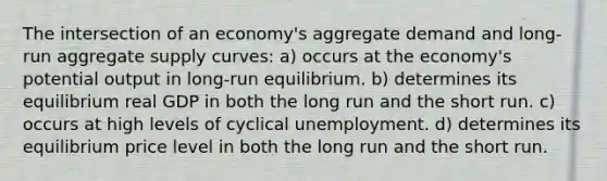 The intersection of an economy's aggregate demand and long-run aggregate supply curves: a) occurs at the economy's potential output in long-run equilibrium. b) determines its equilibrium real GDP in both the long run and the short run. c) occurs at high levels of cyclical unemployment. d) determines its equilibrium price level in both the long run and the short run.