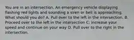 You are in an intersection. An emergency vehicle displaying flashing red lights and sounding a siren or bell is approaching. What should you do? A. Pull over to the left in the intersection. B. Proceed over to the left in the intersection C. Increase your speed and continue on your way D. Pull over to the right in the intersection.