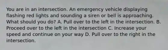 You are in an intersection. An emergency vehicle displaying flashing red lights and sounding a siren or bell is approaching. What should you do? A. Pull over to the left in the intersection. B. Proceed over to the left in the intersection C. Increase your speed and continue on your way D. Pull over to the right in the intersection.