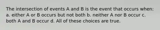 The intersection of events A and B is the event that occurs when: a. either A or B occurs but not both b. neither A nor B occur c. both A and B occur d. All of these choices are true.