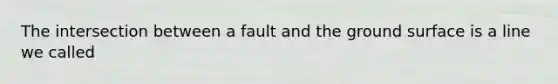 The intersection between a fault and the ground surface is a line we called