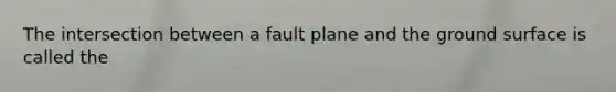 The intersection between a fault plane and the ground surface is called the