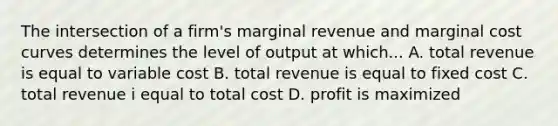 The intersection of a firm's marginal revenue and marginal cost curves determines the level of output at which... A. total revenue is equal to variable cost B. total revenue is equal to fixed cost C. total revenue i equal to total cost D. profit is maximized