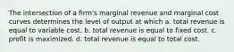 The intersection of a firm's marginal revenue and marginal cost curves determines the level of output at which a. total revenue is equal to variable cost. b. total revenue is equal to fixed cost. c. profit is maximized. d. total revenue is equal to total cost.