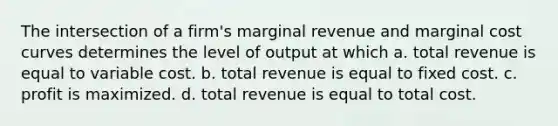 The intersection of a firm's marginal revenue and marginal cost curves determines the level of output at which a. total revenue is equal to variable cost. b. total revenue is equal to fixed cost. c. profit is maximized. d. total revenue is equal to total cost.