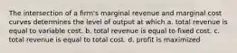 The intersection of a firm's marginal revenue and marginal cost curves determines the level of output at which a. total revenue is equal to variable cost. b. total revenue is equal to fixed cost. c. total revenue is equal to total cost. d. profit is maximized