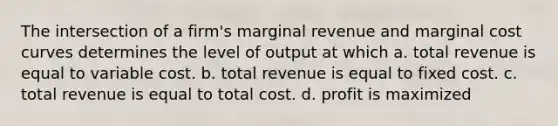 The intersection of a firm's marginal revenue and marginal cost curves determines the level of output at which a. total revenue is equal to variable cost. b. total revenue is equal to fixed cost. c. total revenue is equal to total cost. d. profit is maximized