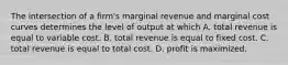 The intersection of a firm's marginal revenue and marginal cost curves determines the level of output at which A. total revenue is equal to variable cost. B. total revenue is equal to fixed cost. C. total revenue is equal to total cost. D. profit is maximized.