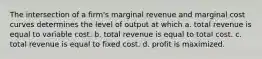 The intersection of a firm's marginal revenue and marginal cost curves determines the level of output at which a. total revenue is equal to variable cost. b. total revenue is equal to total cost. c. total revenue is equal to fixed cost. d. profit is maximized.