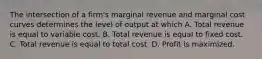 The intersection of a firm's marginal revenue and marginal cost curves determines the level of output at which A. Total revenue is equal to variable cost. B. Total revenue is equal to fixed cost. C. Total revenue is equal to total cost. D. Profit is maximized.