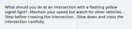 What should you do at an intersection with a flashing yellow signal light? -Maintain your speed but watch for other vehicles. -Stop before crossing the intersection. -Slow down and cross the intersection carefully.