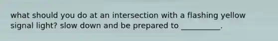 what should you do at an intersection with a flashing yellow signal light? slow down and be prepared to __________.