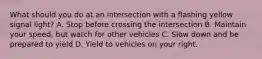 What should you do at an intersection with a flashing yellow signal light? A. Stop before crossing the intersection B. Maintain your speed, but watch for other vehicles C. Slow down and be prepared to yield D. Yield to vehicles on your right.