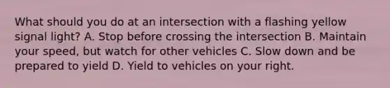 What should you do at an intersection with a flashing yellow signal light? A. Stop before crossing the intersection B. Maintain your speed, but watch for other vehicles C. Slow down and be prepared to yield D. Yield to vehicles on your right.