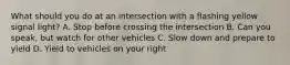 What should you do at an intersection with a flashing yellow signal light? A. Stop before crossing the intersection B. Can you speak, but watch for other vehicles C. Slow down and prepare to yield D. Yield to vehicles on your right