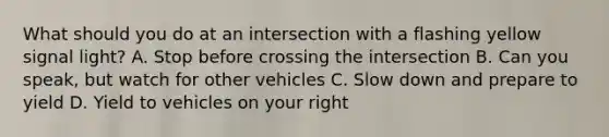 What should you do at an intersection with a flashing yellow signal light? A. Stop before crossing the intersection B. Can you speak, but watch for other vehicles C. Slow down and prepare to yield D. Yield to vehicles on your right