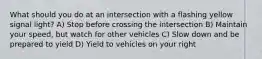 What should you do at an intersection with a flashing yellow signal light? A) Stop before crossing the intersection B) Maintain your speed, but watch for other vehicles C) Slow down and be prepared to yield D) Yield to vehicles on your right