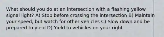 What should you do at an intersection with a flashing yellow signal light? A) Stop before crossing the intersection B) Maintain your speed, but watch for other vehicles C) Slow down and be prepared to yield D) Yield to vehicles on your right