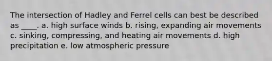 The intersection of Hadley and Ferrel cells can best be described as ____. a. high surface winds b. rising, expanding air movements c. sinking, compressing, and heating air movements d. high precipitation e. low atmospheric pressure