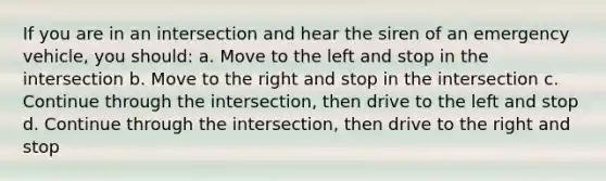 If you are in an intersection and hear the siren of an emergency vehicle, you should: a. Move to the left and stop in the intersection b. Move to the right and stop in the intersection c. Continue through the intersection, then drive to the left and stop d. Continue through the intersection, then drive to the right and stop