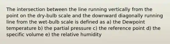 The intersection between the line running vertically from the point on the dry-bulb scale and the downward diagonally running line from the wet-bulb scale is defined as a) the Dewpoint temperature b) the partial pressure c) the reference point d) the specific volume e) the relative humidity