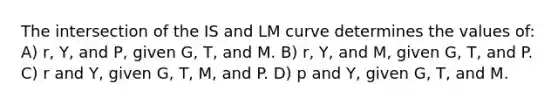 The intersection of the IS and LM curve determines the values of: A) r, Y, and P, given G, T, and M. B) r, Y, and M, given G, T, and P. C) r and Y, given G, T, M, and P. D) p and Y, given G, T, and M.