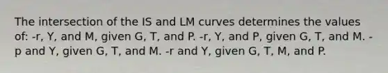 The intersection of the IS and LM curves determines the values of: -r, Y, and M, given G, T, and P. -r, Y, and P, given G, T, and M. -p and Y, given G, T, and M. -r and Y, given G, T, M, and P.