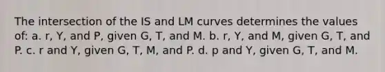 The intersection of the IS and LM curves determines the values of: a. r, Y, and P, given G, T, and M. b. r, Y, and M, given G, T, and P. c. r and Y, given G, T, M, and P. d. p and Y, given G, T, and M.