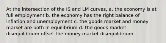 At the intersection of the IS and LM curves, a. the economy is at full employment b. the economy has the right balance of inflation and unemployment c. the goods market and money market are both in equilibrium d. the goods market disequilibrium offset the money market disequilibrium