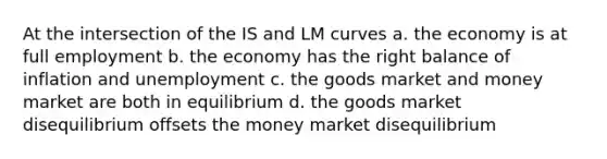 At the intersection of the IS and LM curves a. the economy is at full employment b. the economy has the right balance of inflation and unemployment c. the goods market and money market are both in equilibrium d. the goods market disequilibrium offsets the money market disequilibrium