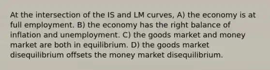 At the intersection of the IS and LM curves, A) the economy is at full employment. B) the economy has the right balance of inflation and unemployment. C) the goods market and money market are both in equilibrium. D) the goods market disequilibrium offsets the money market disequilibrium.