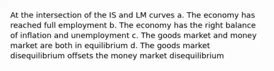 At the intersection of the IS and LM curves a. The economy has reached full employment b. The economy has the right balance of inflation and unemployment c. The goods market and money market are both in equilibrium d. The goods market disequilibrium offsets the money market disequilibrium