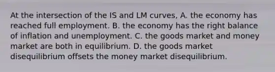 At the intersection of the IS and LM curves, A. the economy has reached full employment. B. the economy has the right balance of inflation and unemployment. C. the goods market and money market are both in equilibrium. D. the goods market disequilibrium offsets the money market disequilibrium.