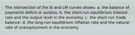 The intersection of the IS and LM curves shows: a. the balance of payments deficit or surplus. b. the short-run equilibrium interest rate and the output level in the economy. c. the short-run trade balance. d. the long-run equilibrium inflation rate and the natural rate of unemployment in the economy.