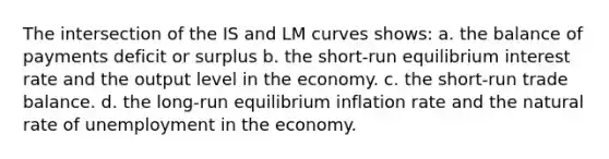 The intersection of the IS and LM curves shows: a. the balance of payments deficit or surplus b. the short-run equilibrium interest rate and the output level in the economy. c. the short-run trade balance. d. the long-run equilibrium inflation rate and the natural rate of unemployment in the economy.