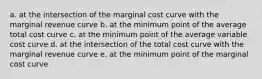 a. at the intersection of the marginal cost curve with the marginal revenue curve b. at the minimum point of the average total cost curve c. at the minimum point of the average variable cost curve d. at the intersection of the total cost curve with the marginal revenue curve e. at the minimum point of the marginal cost curve