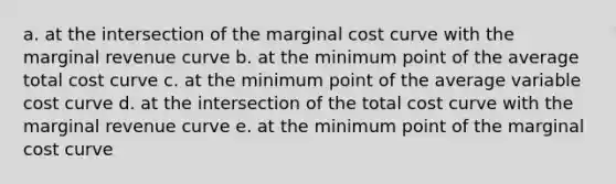 a. at the intersection of the marginal cost curve with the marginal revenue curve b. at the minimum point of the average total cost curve c. at the minimum point of the average variable cost curve d. at the intersection of the total cost curve with the marginal revenue curve e. at the minimum point of the marginal cost curve