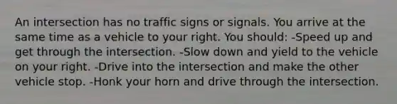 An intersection has no traffic signs or signals. You arrive at the same time as a vehicle to your right. You should: -Speed up and get through the intersection. -Slow down and yield to the vehicle on your right. -Drive into the intersection and make the other vehicle stop. -Honk your horn and drive through the intersection.