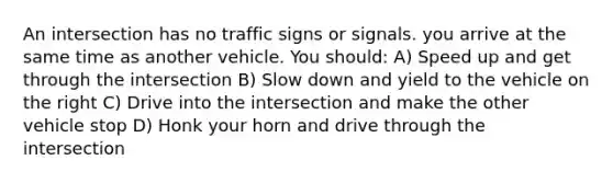 An intersection has no traffic signs or signals. you arrive at the same time as another vehicle. You should: A) Speed up and get through the intersection B) Slow down and yield to the vehicle on the right C) Drive into the intersection and make the other vehicle stop D) Honk your horn and drive through the intersection