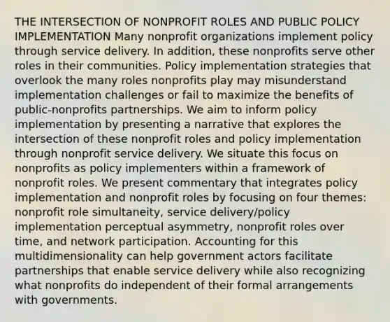 THE INTERSECTION OF NONPROFIT ROLES AND PUBLIC POLICY IMPLEMENTATION Many nonprofit organizations implement policy through service delivery. In addition, these nonprofits serve other roles in their communities. Policy implementation strategies that overlook the many roles nonprofits play may misunderstand implementation challenges or fail to maximize the benefits of public-nonprofits partnerships. We aim to inform policy implementation by presenting a narrative that explores the intersection of these nonprofit roles and policy implementation through nonprofit service delivery. We situate this focus on nonprofits as policy implementers within a framework of nonprofit roles. We present commentary that integrates policy implementation and nonprofit roles by focusing on four themes: nonprofit role simultaneity, service delivery/policy implementation perceptual asymmetry, nonprofit roles over time, and network participation. Accounting for this multidimensionality can help government actors facilitate partnerships that enable service delivery while also recognizing what nonprofits do independent of their formal arrangements with governments.