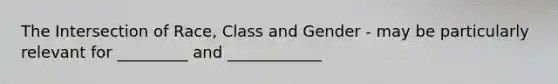 The Intersection of Race, Class and Gender - may be particularly relevant for _________ and ____________