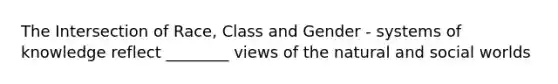The Intersection of Race, Class and Gender - systems of knowledge reflect ________ views of the natural and social worlds