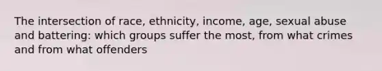 The intersection of race, ethnicity, income, age, sexual abuse and battering: which groups suffer the most, from what crimes and from what offenders