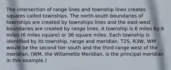 The intersection of range lines and township lines creates squares called townships. The north-south boundaries of townships are created by townships lines and the east-west boundaries are created by range lines. A township is 6 miles by 6 miles (6 miles square) or 36 square miles. Each township is identified by its township, range and meridian. T2S, R3W, WM would be the second tier south and the third range west of the meridian. (WM, the Willamette Meridian, is the principal meridian in this example.)