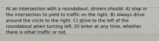 At an intersection with a roundabout, drivers should: A) stop in the intersection to yield to traffic on the right. B) always drive around the circle to the right. C) drive to the left of the roundabout when turning left. D) enter at any time, whether there is other traffic or not.