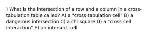 ) What is the intersection of a row and a column in a cross-tabulation table called? A) a "cross-tabulation cell" B) a dangerous intersection C) a chi-square D) a "cross-cell interaction" E) an intersect cell