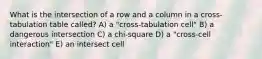 What is the intersection of a row and a column in a cross-tabulation table called? A) a "cross-tabulation cell" B) a dangerous intersection C) a chi-square D) a "cross-cell interaction" E) an intersect cell