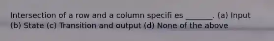 Intersection of a row and a column specifi es _______. (a) Input (b) State (c) Transition and output (d) None of the above